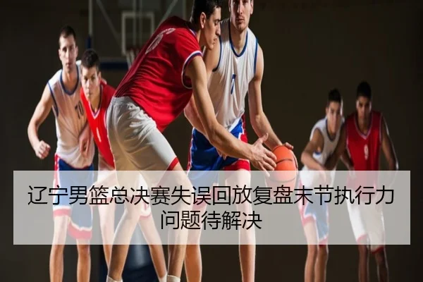 辽宁男篮总决赛失误回放复盘末节执行力问题待解决