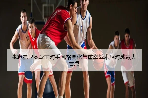 张志磊卫冕战前对手风格变化与重拳战术应对成最大看点